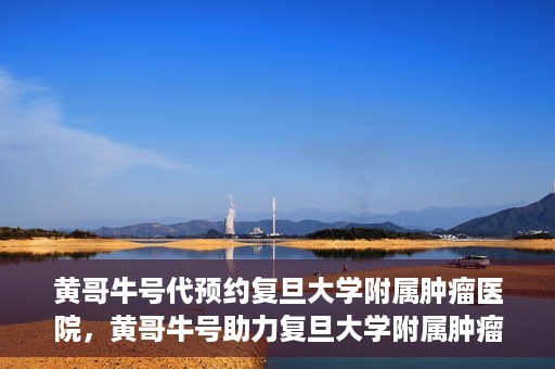 黄哥牛号代预约复旦大学附属肿瘤医院，黄哥牛号助力复旦大学附属肿瘤医院预约服务启动