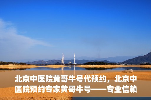 北京中医院黄哥牛号代预约，北京中医院预约专家黄哥牛号——专业信赖的医疗服务