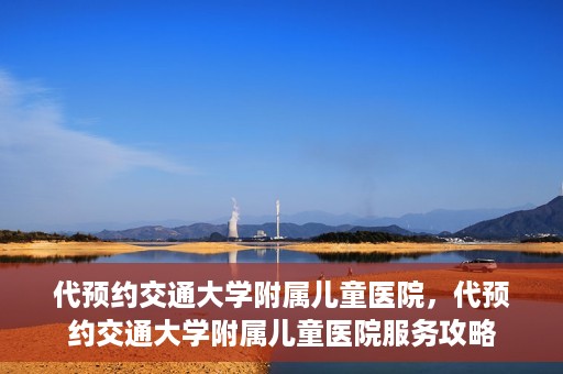 代预约交通大学附属儿童医院，代预约交通大学附属儿童医院服务攻略