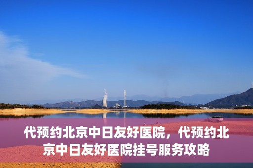 代预约北京中日友好医院，代预约北京中日友好医院挂号服务攻略