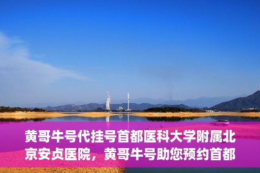 黄哥牛号代挂号首都医科大学附属北京安贞医院，黄哥牛号助您预约首都医科大学附属北京安贞医院挂号服务