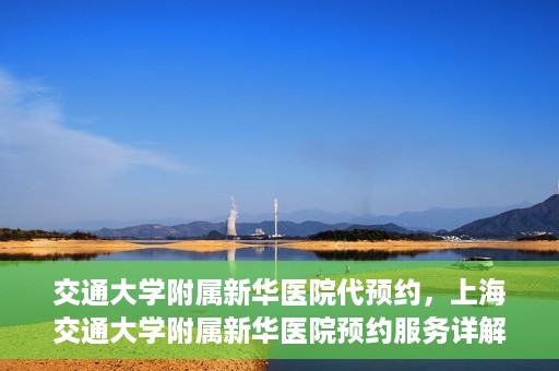 交通大学附属新华医院代预约，上海交通大学附属新华医院预约服务详解