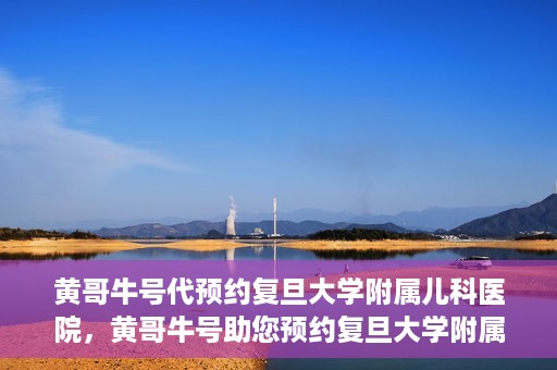 黄哥牛号代预约复旦大学附属儿科医院，黄哥牛号助您预约复旦大学附属儿科医院专家号