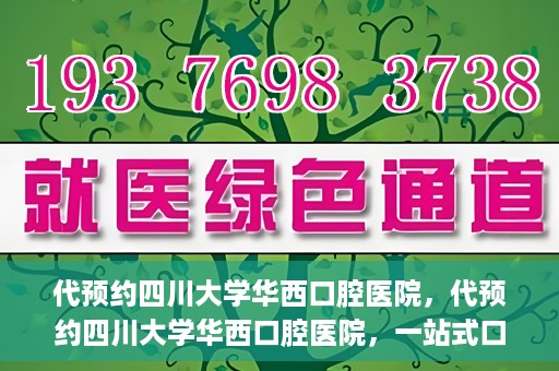 代预约四川大学华西口腔医院，代预约四川大学华西口腔医院，一站式口腔健康预约服务体验