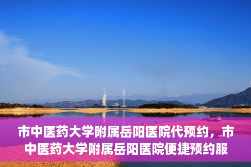 市中医药大学附属岳阳医院代预约，市中医药大学附属岳阳医院便捷预约服务启动
