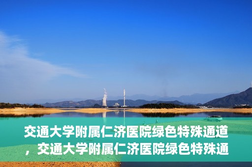 交通大学附属仁济医院绿色特殊通道，交通大学附属仁济医院绿色特殊通道，打造高效医疗服务的典范