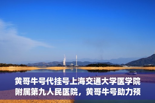 黄哥牛号代挂号上海交通大学医学院附属第九人民医院，黄哥牛号助力预约上海交通大学医学院附属第九人民医院挂号服务