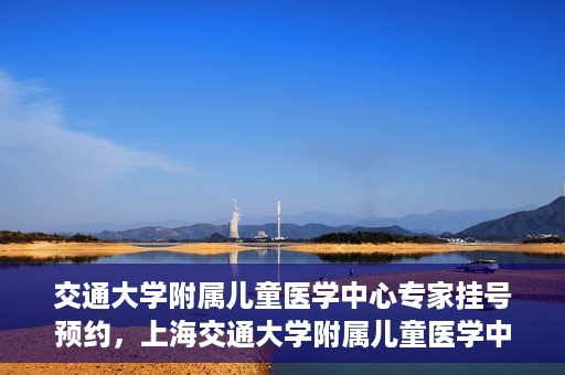 交通大学附属儿童医学中心专家挂号预约，上海交通大学附属儿童医学中心专家挂号预约指南