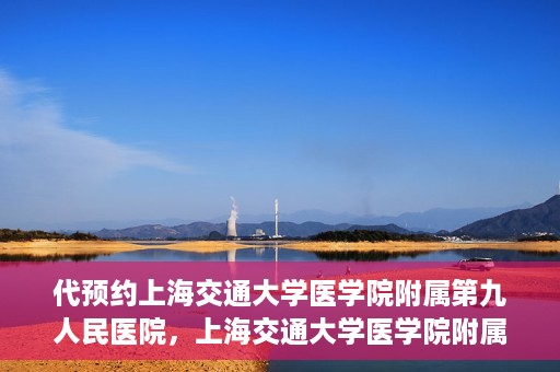 代预约上海交通大学医学院附属第九人民医院，上海交通大学医学院附属第九人民医院预约服务启动