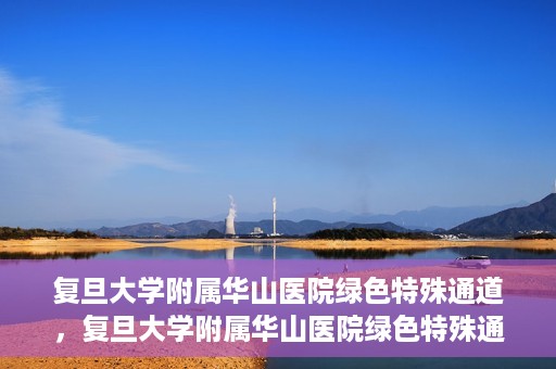 复旦大学附属华山医院绿色特殊通道，复旦大学附属华山医院绿色特殊通道，健康守护的紧急通道开启