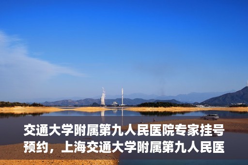 交通大学附属第九人民医院专家挂号预约，上海交通大学附属第九人民医院专家挂号预约指南
