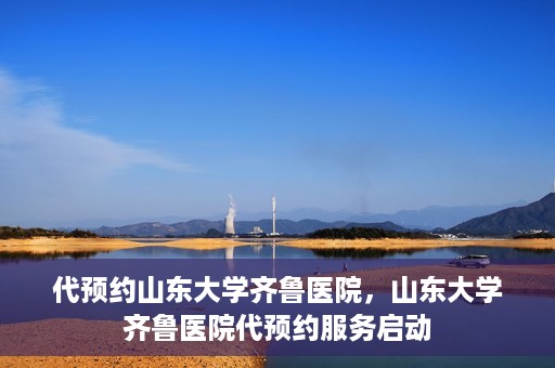 代预约山东大学齐鲁医院，山东大学齐鲁医院代预约服务启动