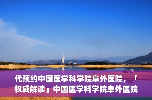 代预约中国医学科学院阜外医院，「权威解读」中国医学科学院阜外医院预约指南与就医体验分享