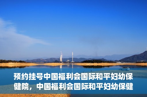 预约挂号中国福利会国际和平妇幼保健院，中国福利会国际和平妇幼保健院预约挂号服务启动