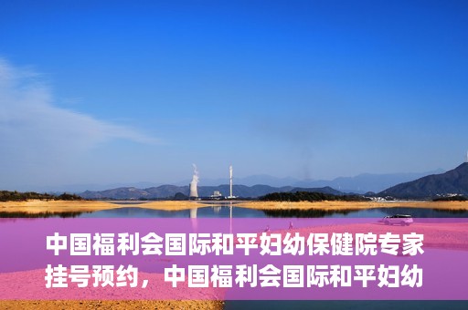 中国福利会国际和平妇幼保健院专家挂号预约，中国福利会国际和平妇幼保健院专家挂号预约攻略