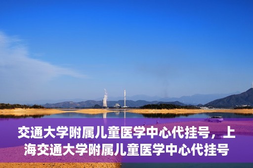 交通大学附属儿童医学中心代挂号，上海交通大学附属儿童医学中心代挂号服务解析
