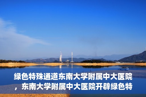 绿色特殊通道东南大学附属中大医院，东南大学附属中大医院开辟绿色特殊通道