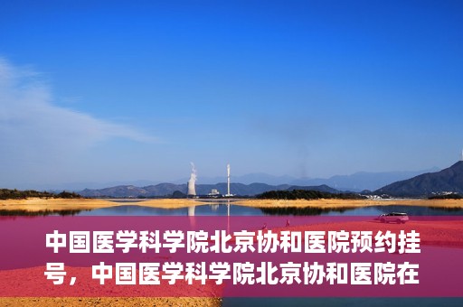 中国医学科学院北京协和医院预约挂号，中国医学科学院北京协和医院在线预约挂号攻略
