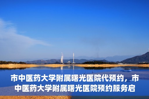 市中医药大学附属曙光医院代预约，市中医药大学附属曙光医院预约服务启动，便捷就医新体验