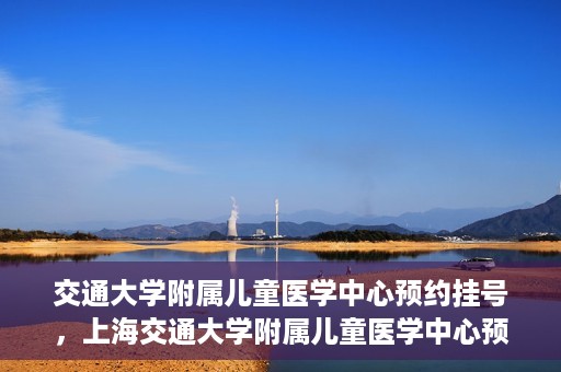 交通大学附属儿童医学中心预约挂号，上海交通大学附属儿童医学中心预约挂号指南