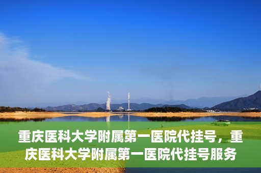 重庆医科大学附属第一医院代挂号，重庆医科大学附属第一医院代挂号服务详解