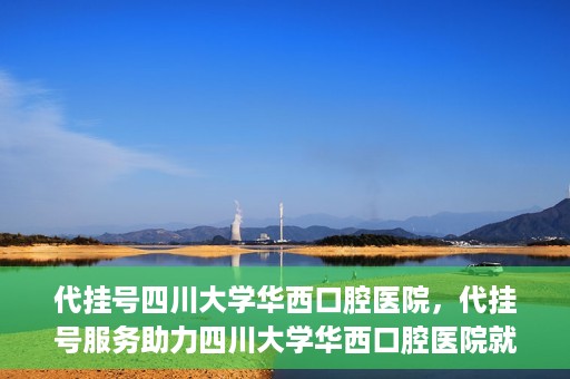 代挂号四川大学华西口腔医院，代挂号服务助力四川大学华西口腔医院就医体验升级