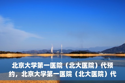 北京大学第一医院（北大医院）代预约，北京大学第一医院（北大医院）代预约服务详解