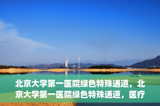 北京大学第一医院绿色特殊通道，北京大学第一医院绿色特殊通道，医疗服务的速度与温度并行