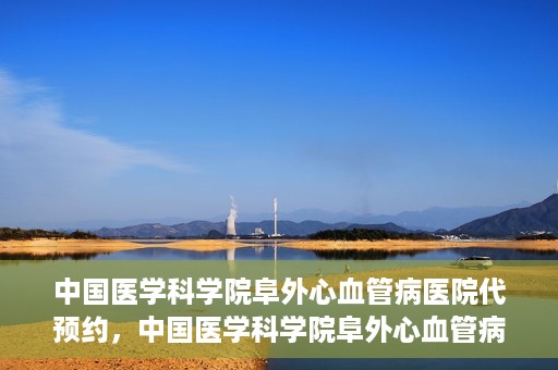 中国医学科学院阜外心血管病医院代预约，中国医学科学院阜外心血管病医院预约服务详解，便捷代预约功能助您轻松就医