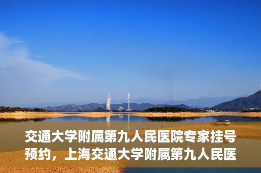 交通大学附属第九人民医院专家挂号预约，上海交通大学附属第九人民医院专家挂号预约指南