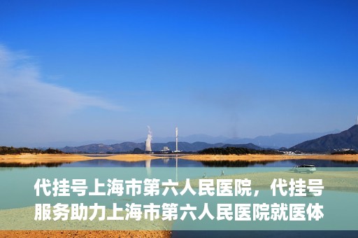 代挂号上海市第六人民医院，代挂号服务助力上海市第六人民医院就医体验提升