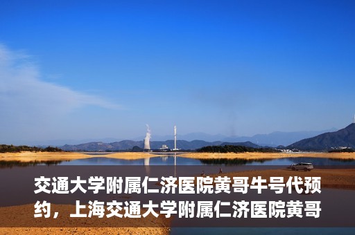 交通大学附属仁济医院黄哥牛号代预约，上海交通大学附属仁济医院黄哥牛号预约服务启动