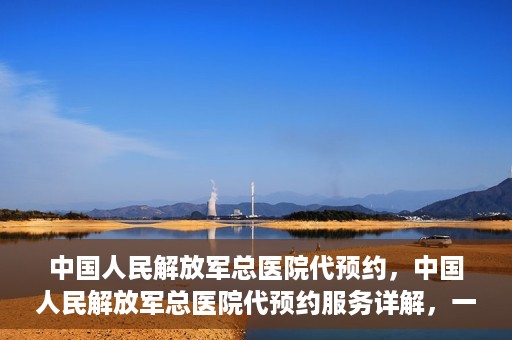中国人民解放军总医院代预约，中国人民解放军总医院代预约服务详解，一站式预约解决方案助力就医无忧