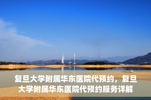 复旦大学附属华东医院代预约，复旦大学附属华东医院代预约服务详解