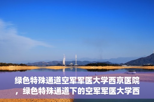 绿色特殊通道空军军医大学西京医院，绿色特殊通道下的空军军医大学西京医院探索