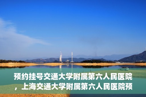 预约挂号交通大学附属第六人民医院，上海交通大学附属第六人民医院预约挂号攻略