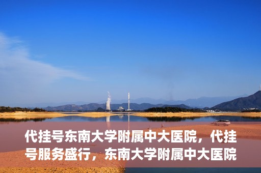 代挂号东南大学附属中大医院，代挂号服务盛行，东南大学附属中大医院成为关注焦点