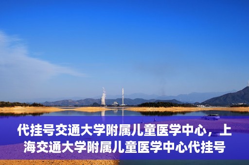 代挂号交通大学附属儿童医学中心，上海交通大学附属儿童医学中心代挂号服务启动