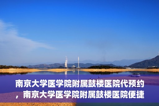 南京大学医学院附属鼓楼医院代预约，南京大学医学院附属鼓楼医院便捷代预约服务