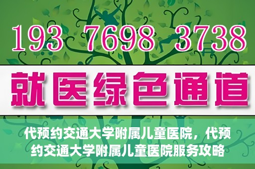 代预约交通大学附属儿童医院，代预约交通大学附属儿童医院服务攻略