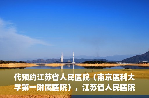 代预约江苏省人民医院（南京医科大学第一附属医院），江苏省人民医院（南京医科大学第一附属医院）便捷预约服务指南