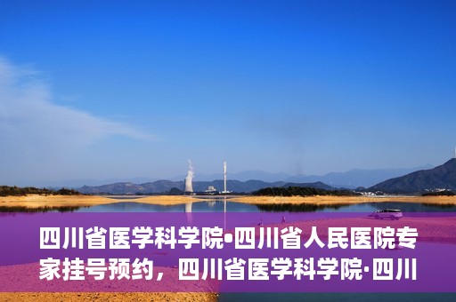 四川省医学科学院•四川省人民医院专家挂号预约，四川省医学科学院·四川省人民医院专家挂号预约攻略解析