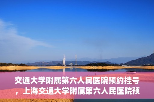 交通大学附属第六人民医院预约挂号，上海交通大学附属第六人民医院预约挂号指南