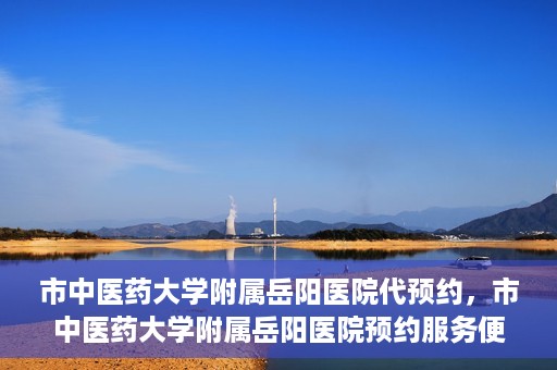 市中医药大学附属岳阳医院代预约，市中医药大学附属岳阳医院预约服务便捷开启