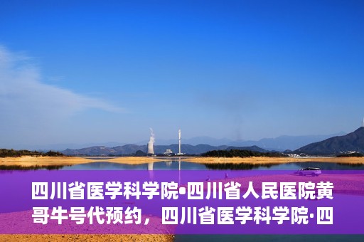 四川省医学科学院•四川省人民医院黄哥牛号代预约，四川省医学科学院·四川省人民医院黄哥名医号预约启动