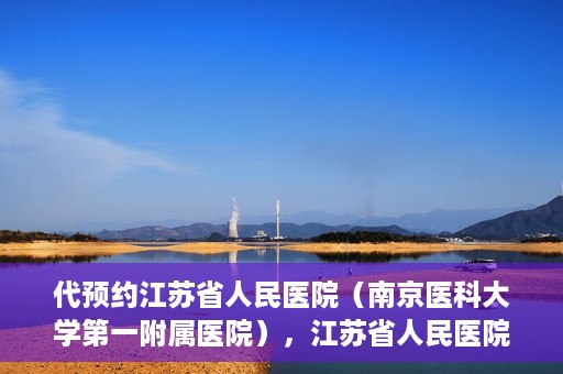 代预约江苏省人民医院（南京医科大学第一附属医院），江苏省人民医院（南京医科大学第一附属医院）便捷预约服务指南