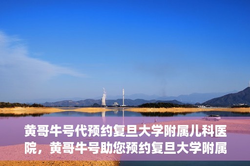 黄哥牛号代预约复旦大学附属儿科医院，黄哥牛号助您预约复旦大学附属儿科医院专家号