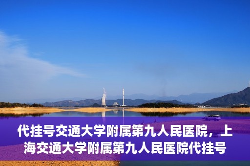 代挂号交通大学附属第九人民医院，上海交通大学附属第九人民医院代挂号服务启动