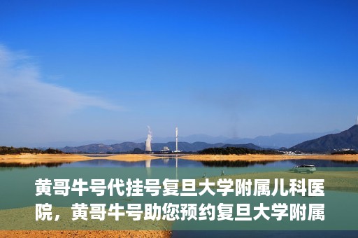 黄哥牛号代挂号复旦大学附属儿科医院，黄哥牛号助您预约复旦大学附属儿科医院专家号