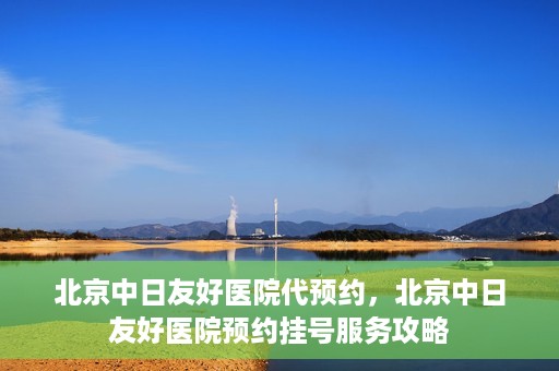 北京中日友好医院代预约，北京中日友好医院预约挂号服务攻略